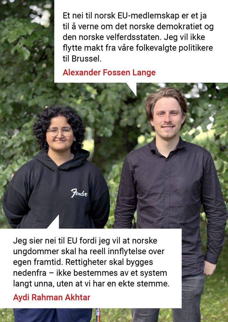 Et nei til norsk EU-medlemskap er et ja til å verne om det norske demokratiet og den norske velferdsstaten. Jeg vil ikke flytte makt fra våre folkevalgte politikere til Brussel. Alexander Fossen Lange. Jeg sier nei til EU fordi jeg vil at norske ungdommer skal ha reell innflytelse over egen framtid. Rettigheter skal bygges nedenfra – ikke bestemmes av et system langt unna, uten at vi har en ekte stemme. Aydi Rahman Akhtar